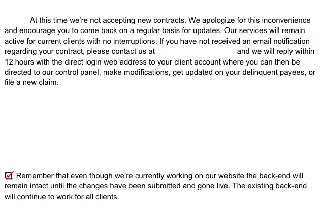 
            At this time we’re not accepting new contracts. We apologize for this inconvenience and encourage you to come back on a regular basis for updates. Our services will remain active for current clients with no interruptions. If you have not received an email notification regarding your contract, please contact us at login@payenforce.com and we will reply within 12 hours with the direct login web address to your client account where you can then be directed to our control panel, make modifications, get updated on your delinquent payees, or file a new claim.








 Remember that even though we’re currently working on our website the back-end will remain intact until the changes have been submitted and gone live. The existing back-end will continue to work for all clients.