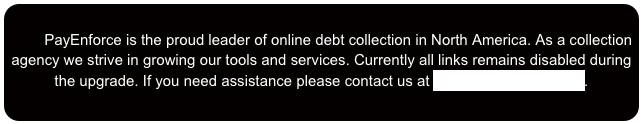 
        PayEnforce is the proud leader of online debt collection in North America. As a collection agency we strive in growing our tools and services. Currently all links remains disabled during the upgrade. If you need assistance please contact us at help@payenforce.com.




