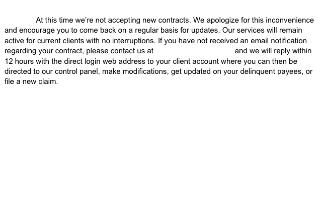                         At this time we’re not accepting new contracts. We apologize for this inconvenience and encourage you to come back on a regular basis for updates. Our services will remain active for current clients with no interruptions. If you have not received an email notification regarding your contract, please contact us at login@payenforce.com and we will reply within 12 hours with the direct login web address to your client account where you can then be directed to our control panel, make modifications, get updated on your delinquent payees, or file a new claim.    